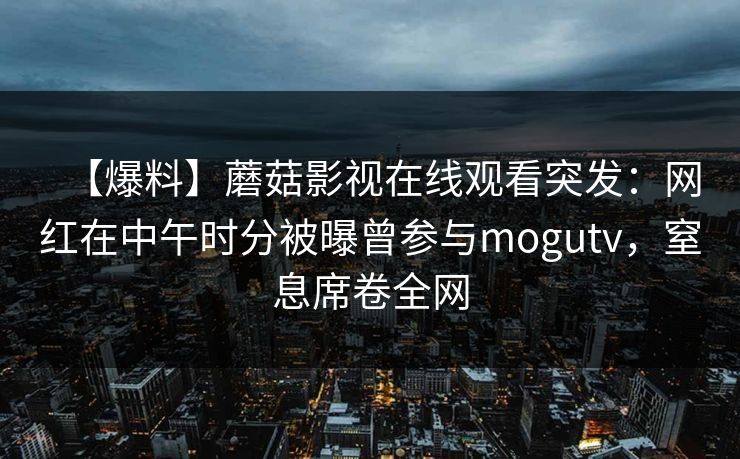 【爆料】蘑菇影视在线观看突发:网红在中午时分被曝曾参与mogutv,窒息席卷全网 【爆料】蘑菇影视在线观看突发:网红在中午时分被曝曾参与mogutv,窒息席卷全网