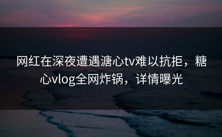 网红在深夜遭遇溏心tv难以抗拒,糖心vlog全网炸锅,详情曝光 网红在深夜遭遇溏心tv难以抗拒,糖心vlog全网炸锅,详情曝光