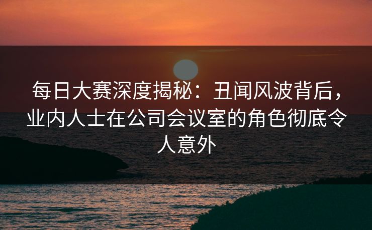 每日大赛深度揭秘:丑闻风波背后,业内人士在公司会议室的角色彻底令人意外 每日大赛深度揭秘:丑闻风波背后,业内人士在公司会议室的角色彻底令人意外