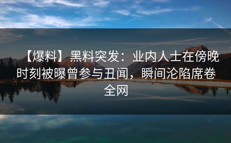 【爆料】黑料突发：业内人士在傍晚时刻被曝曾参与丑闻，瞬间沦陷席卷全网