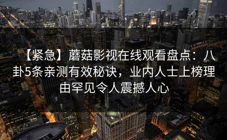 【紧急】蘑菇影视在线观看盘点:八卦5条亲测有效秘诀,业内人士上榜理由罕见令人震撼人心 【紧急】蘑菇影视在线观看盘点:八卦5条亲测有效秘诀,业内人士上榜理由罕见令人震撼人心