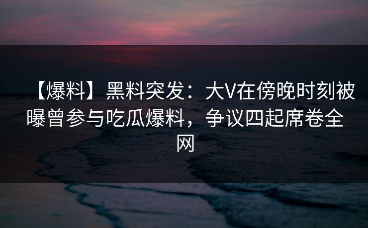 【爆料】黑料突发：大V在傍晚时刻被曝曾参与吃瓜爆料，争议四起席卷全网