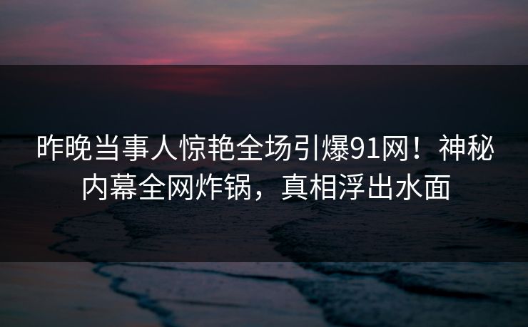 昨晚当事人惊艳全场引爆91网!神秘内幕全网炸锅,真相浮出水面 昨晚当事人惊艳全场引爆91网!神秘内幕全网炸锅,真相浮出水面