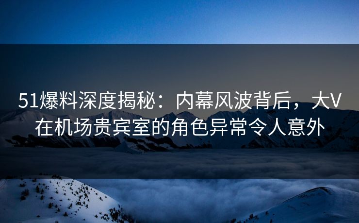 51爆料深度揭秘：内幕风波背后，大V在机场贵宾室的角色异常令人意外