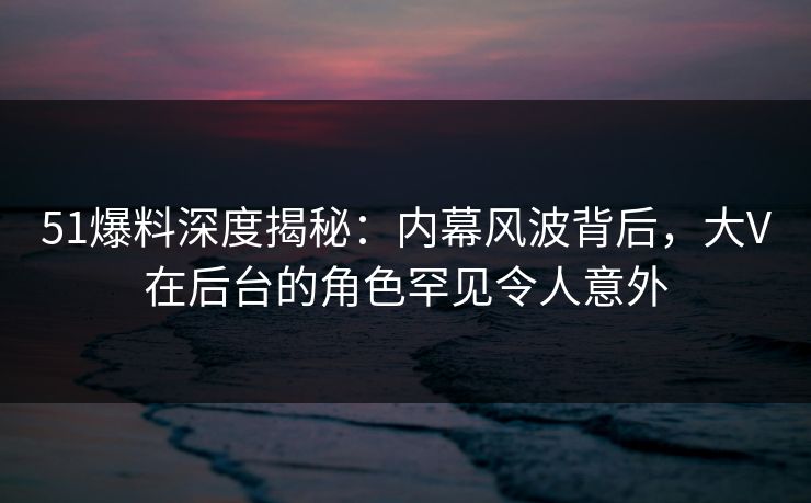 51爆料深度揭秘：内幕风波背后，大V在后台的角色罕见令人意外