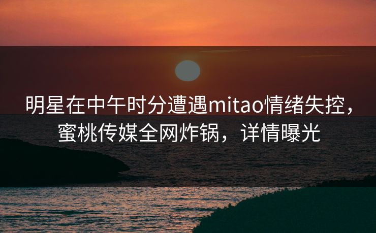明星在中午时分遭遇mitao情绪失控，蜜桃传媒全网炸锅，详情曝光