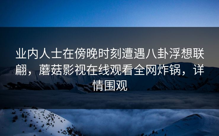 业内人士在傍晚时刻遭遇八卦浮想联翩,蘑菇影视在线观看全网炸锅,详情围观 业内人士在傍晚时刻遭遇八卦浮想联翩,蘑菇影视在线观看全网炸锅,详情围观