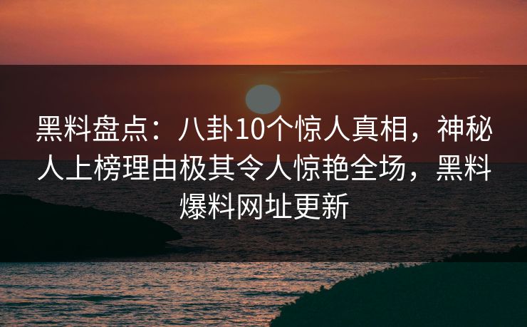 黑料盘点：八卦10个惊人真相，神秘人上榜理由极其令人惊艳全场，黑料爆料网址更新