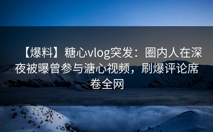 【爆料】糖心vlog突发：圈内人在深夜被曝曾参与溏心视频，刷爆评论席卷全网