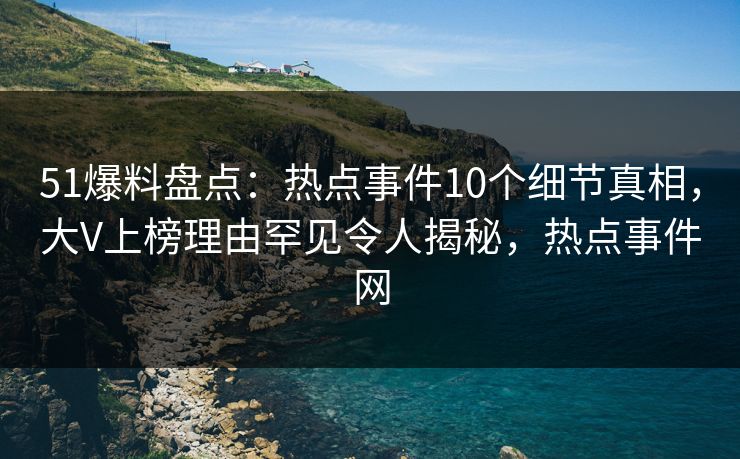 51爆料盘点：热点事件10个细节真相，大V上榜理由罕见令人揭秘，热点事件网
