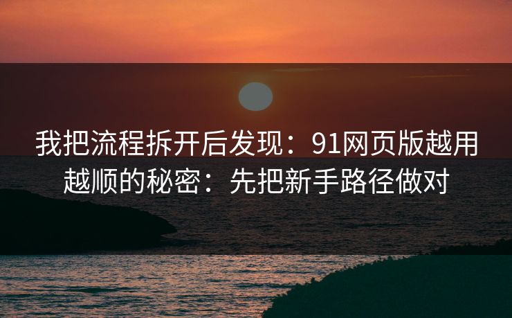 我把流程拆开后发现：91网页版越用越顺的秘密：先把新手路径做对