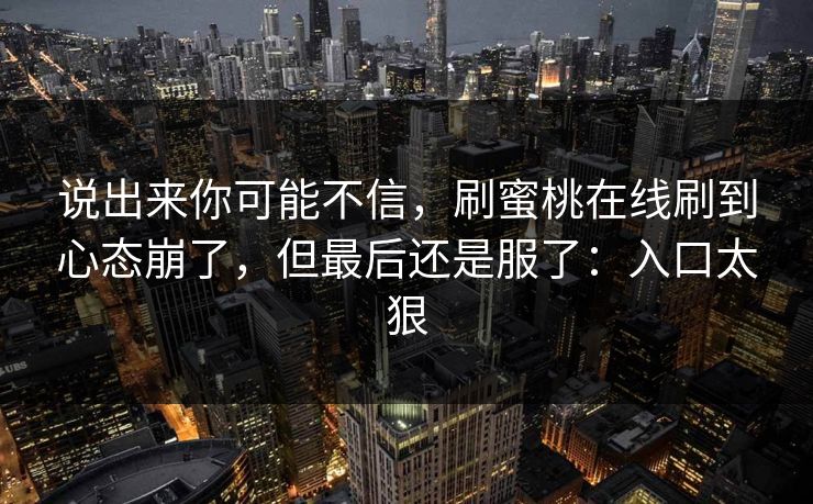 说出来你可能不信,刷蜜桃在线刷到心态崩了,但最后还是服了:入口太狠 说出来你可能不信,刷蜜桃在线刷到心态崩了,但最后还是服了:入口太狠