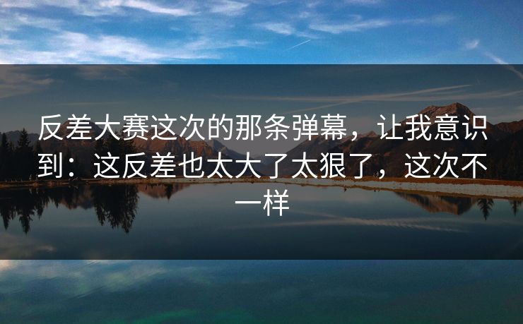 反差大赛这次的那条弹幕，让我意识到：这反差也太大了太狠了，这次不一样