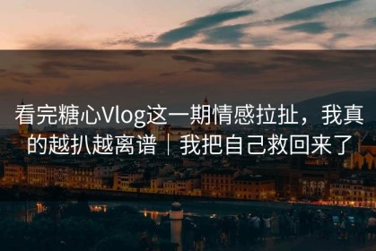 看完糖心Vlog这一期情感拉扯，我真的越扒越离谱｜我把自己救回来了