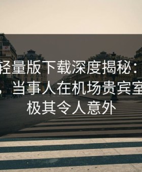 汤头条轻量版下载深度揭秘：真相风波背后，当事人在机场贵宾室的角色极其令人意外