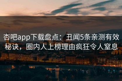 杏吧app下载盘点：丑闻5条亲测有效秘诀，圈内人上榜理由疯狂令人窒息
