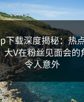 杏吧app下载深度揭秘：热点事件风波背后，大V在粉丝见面会的角色罕见令人意外