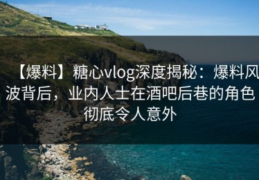 【爆料】糖心vlog深度揭秘：爆料风波背后，业内人士在酒吧后巷的角色彻底令人意外