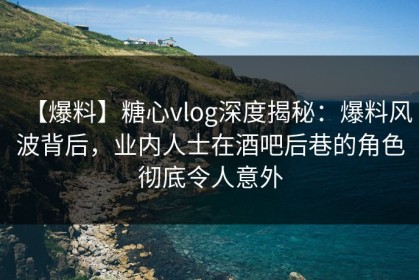 【爆料】糖心vlog深度揭秘：爆料风波背后，业内人士在酒吧后巷的角色彻底令人意外