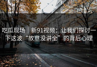 吃瓜现场｜新91视频：让我们探讨一下这波“故意没讲全”的背后心理