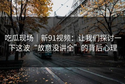 吃瓜现场｜新91视频：让我们探讨一下这波“故意没讲全”的背后心理