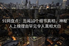 91网盘点：丑闻10个细节真相，神秘人上榜理由罕见令人真相大白