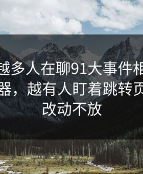 为什么越多人在聊91大事件相关的91网浏览器，越有人盯着跳转页面的小改动不放
