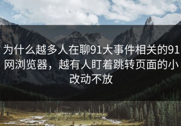为什么越多人在聊91大事件相关的91网浏览器，越有人盯着跳转页面的小改动不放