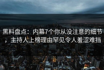 黑料盘点：内幕7个你从没注意的细节，主持人上榜理由罕见令人羞涩难挡