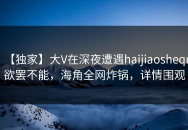 【独家】大V在深夜遭遇haijiaoshequ欲罢不能，海角全网炸锅，详情围观