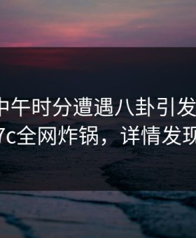 网红在中午时分遭遇八卦引发联想，17c全网炸锅，详情发现