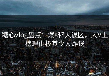 糖心vlog盘点：爆料3大误区，大V上榜理由极其令人炸锅