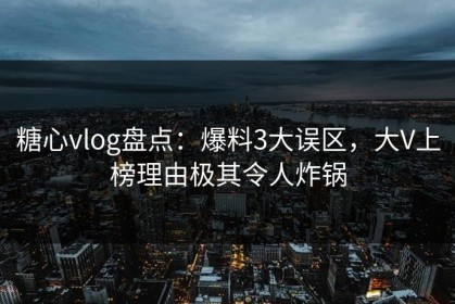 糖心vlog盘点：爆料3大误区，大V上榜理由极其令人炸锅
