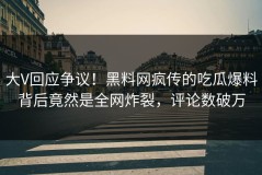 大V回应争议！黑料网疯传的吃瓜爆料背后竟然是全网炸裂，评论数破万