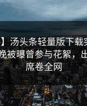【爆料】汤头条轻量版下载突发：明星在昨晚被曝曾参与花絮，出乎意料席卷全网