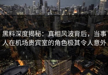 黑料深度揭秘：真相风波背后，当事人在机场贵宾室的角色极其令人意外
