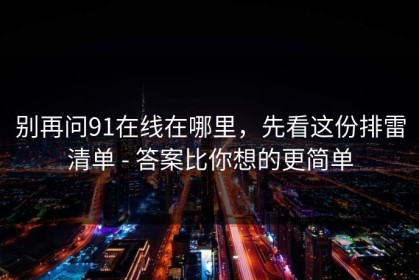 别再问91在线在哪里，先看这份排雷清单 - 答案比你想的更简单