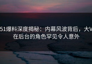 51爆料深度揭秘：内幕风波背后，大V在后台的角色罕见令人意外