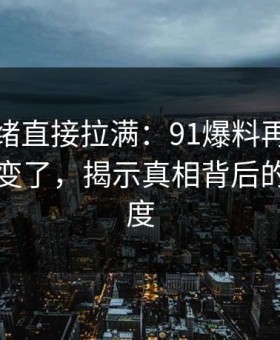 这次情绪直接拉满：91爆料再看一遍味道全变了，揭示真相背后的猜测高度