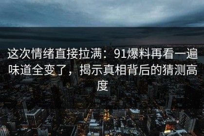 这次情绪直接拉满：91爆料再看一遍味道全变了，揭示真相背后的猜测高度
