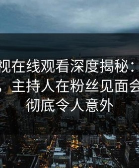 蘑菇影视在线观看深度揭秘：丑闻风波背后，主持人在粉丝见面会的角色彻底令人意外