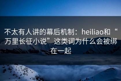不太有人讲的幕后机制：heiliao和“万里长征小说”这类词为什么会被绑在一起