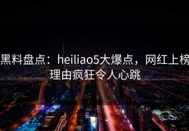 黑料盘点：heiliao5大爆点，网红上榜理由疯狂令人心跳