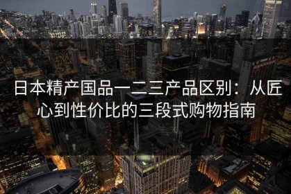 日本精产国品一二三产品区别：从匠心到性价比的三段式购物指南