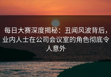 每日大赛深度揭秘：丑闻风波背后，业内人士在公司会议室的角色彻底令人意外