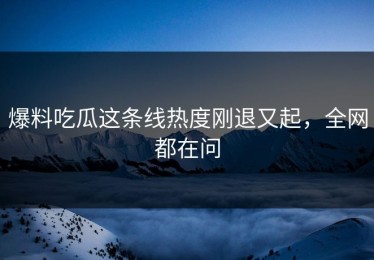 爆料吃瓜这条线热度刚退又起，全网都在问