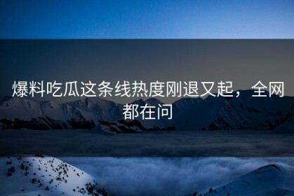 爆料吃瓜这条线热度刚退又起，全网都在问