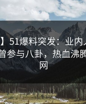 【爆料】51爆料突发：业内人士在深夜被曝曾参与八卦，热血沸腾席卷全网