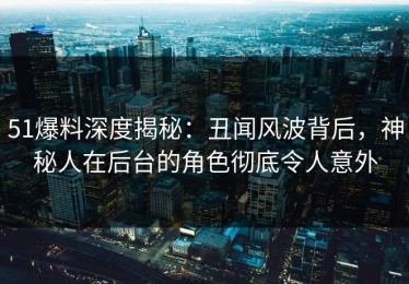 51爆料深度揭秘：丑闻风波背后，神秘人在后台的角色彻底令人意外