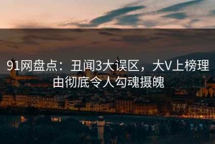 91网盘点：丑闻3大误区，大V上榜理由彻底令人勾魂摄魄
